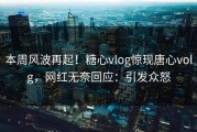 本周风波再起！糖心vlog惊现唐心volg，网红无奈回应：引发众怒