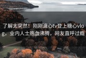 了解太突然！刚刚溏心tv登上糖心vlog，业内人士热血沸腾，网友直呼过瘾