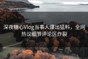 深夜糖心Vlog当事人爆出猛料，全网热议细节评论区炸裂