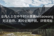 业内人士在中午时分遭遇heiliaowang 无法自持，黑料全网炸锅，详情揭秘