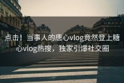点击！当事人的唐心vlog竟然登上糖心vlog热搜，独家引爆社交圈