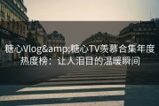 糖心Vlog&糖心TV羡慕合集年度热度榜：让人泪目的温暖瞬间