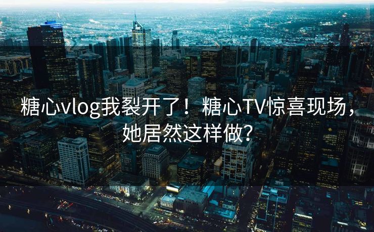 糖心vlog我裂开了！糖心TV惊喜现场，她居然这样做？