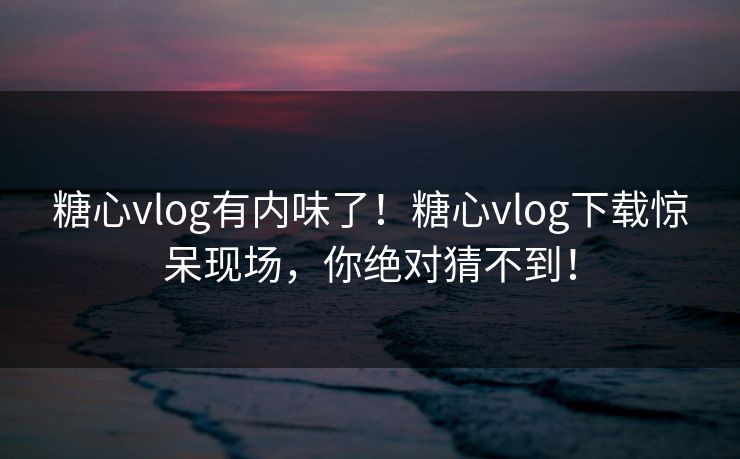 糖心vlog有内味了！糖心vlog下载惊呆现场，你绝对猜不到！