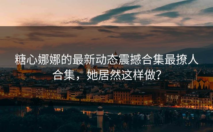 糖心娜娜的最新动态震撼合集最撩人合集，她居然这样做？