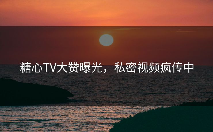 糖心TV大赞曝光，私密视频疯传中