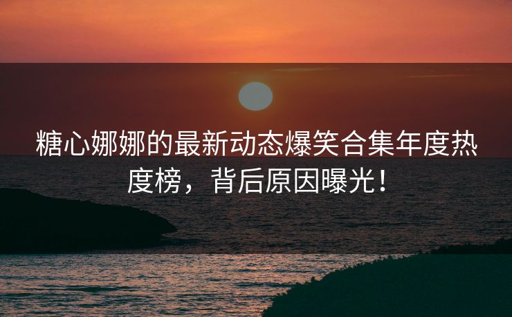 糖心娜娜的最新动态爆笑合集年度热度榜，背后原因曝光！