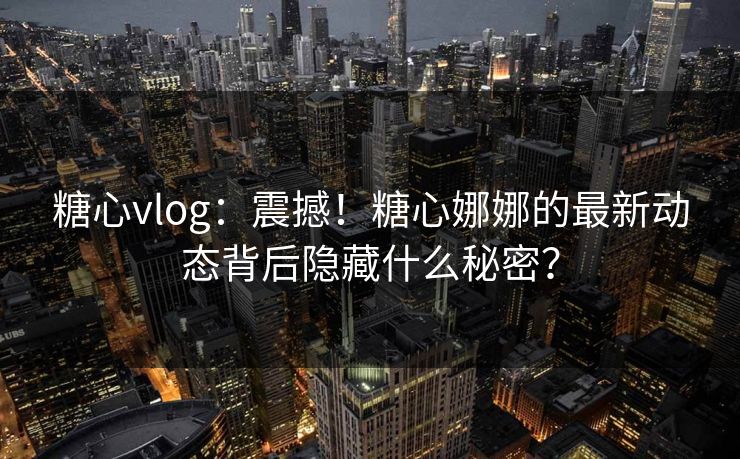 糖心vlog：震撼！糖心娜娜的最新动态背后隐藏什么秘密？