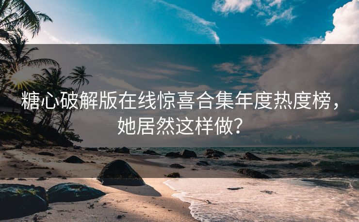 糖心破解版在线惊喜合集年度热度榜，她居然这样做？