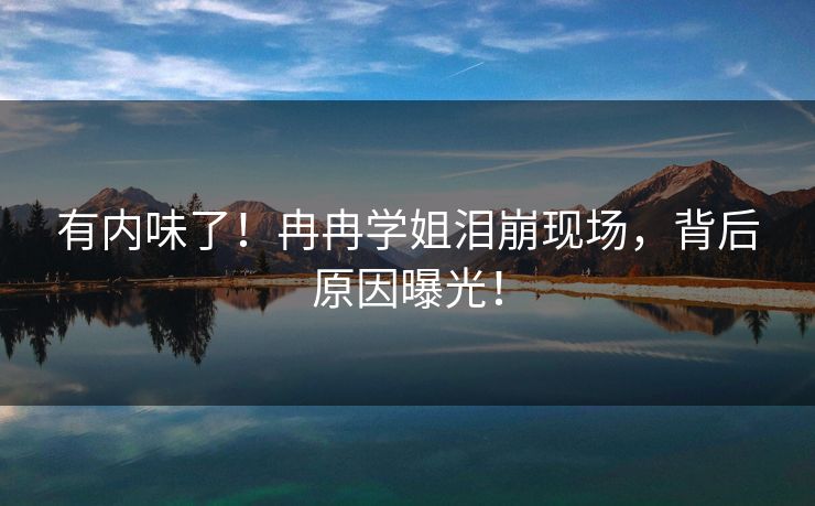 有内味了！冉冉学姐泪崩现场，背后原因曝光！