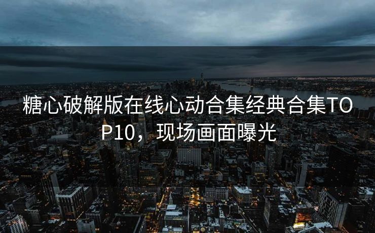 糖心破解版在线心动合集经典合集TOP10，现场画面曝光