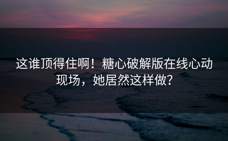 这谁顶得住啊！糖心破解版在线心动现场，她居然这样做？