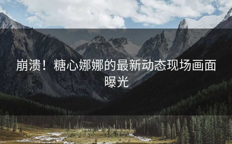 崩溃！糖心娜娜的最新动态现场画面曝光
