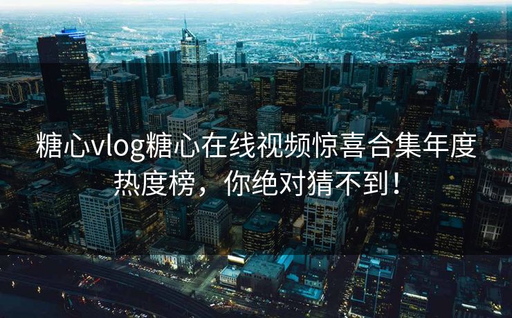 糖心vlog糖心在线视频惊喜合集年度热度榜，你绝对猜不到！