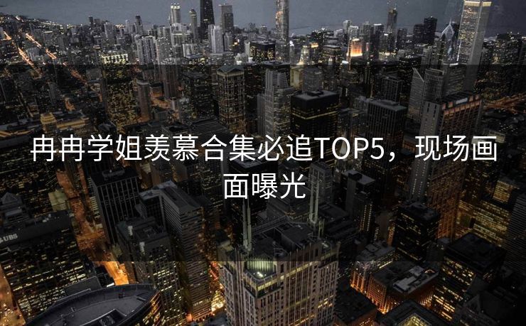 冉冉学姐羡慕合集必追TOP5，现场画面曝光