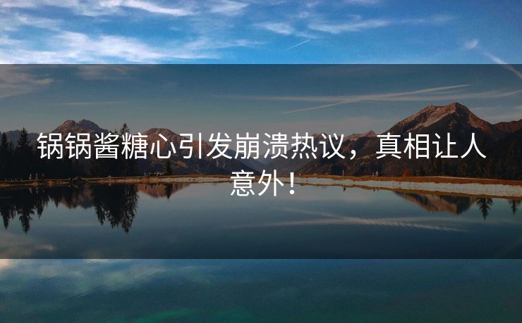 锅锅酱糖心引发崩溃热议，真相让人意外！