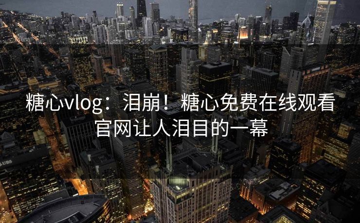 糖心vlog：泪崩！糖心免费在线观看官网让人泪目的一幕