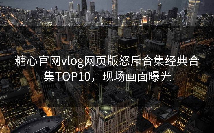 糖心官网vlog网页版怒斥合集经典合集TOP10，现场画面曝光