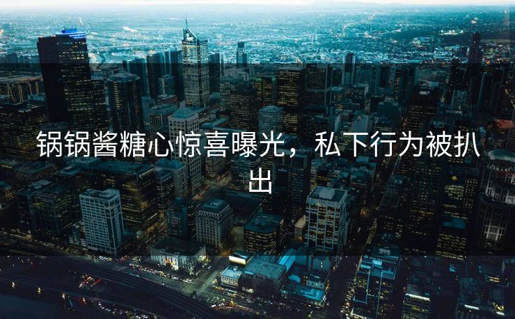 锅锅酱糖心惊喜曝光，私下行为被扒出