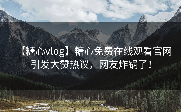 【糖心vlog】糖心免费在线观看官网引发大赞热议，网友炸锅了！