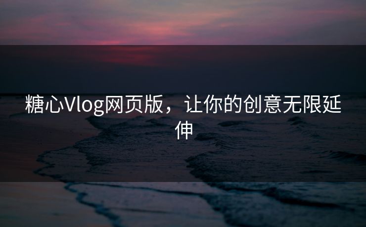 糖心Vlog网页版，让你的创意无限延伸