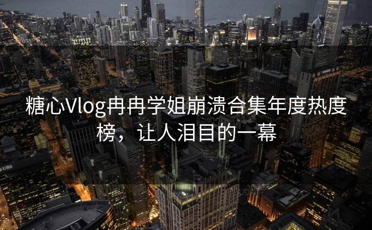 糖心Vlog冉冉学姐崩溃合集年度热度榜，让人泪目的一幕
