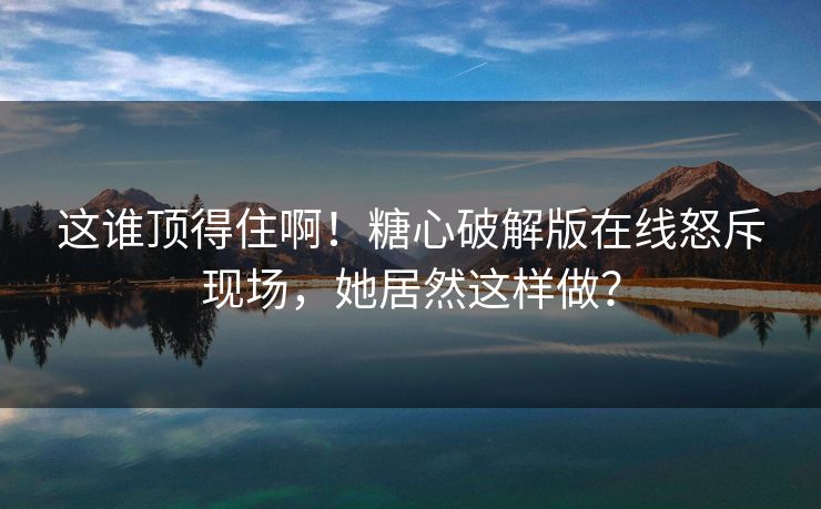 这谁顶得住啊！糖心破解版在线怒斥现场，她居然这样做？