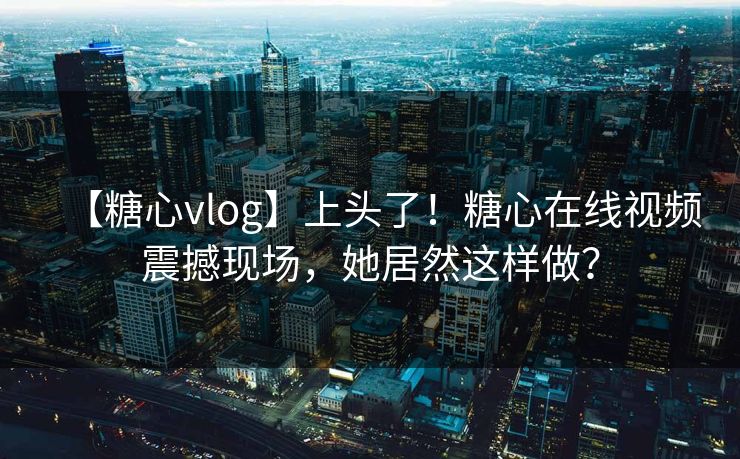 【糖心vlog】上头了！糖心在线视频震撼现场，她居然这样做？