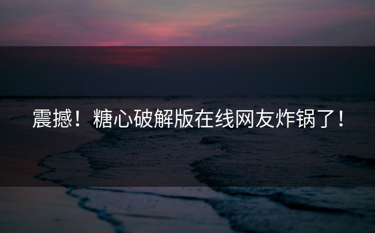 震撼！糖心破解版在线网友炸锅了！