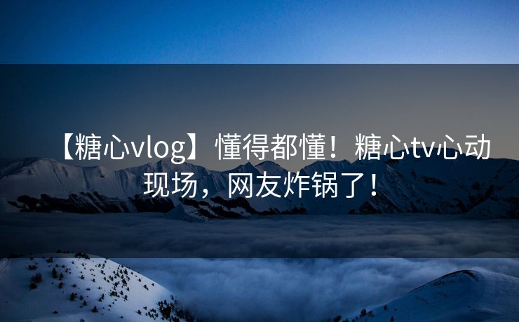 【糖心vlog】懂得都懂！糖心tv心动现场，网友炸锅了！