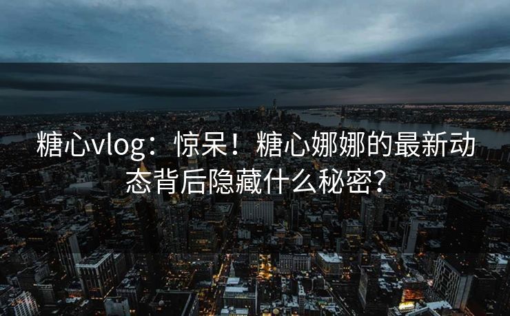 糖心vlog：惊呆！糖心娜娜的最新动态背后隐藏什么秘密？