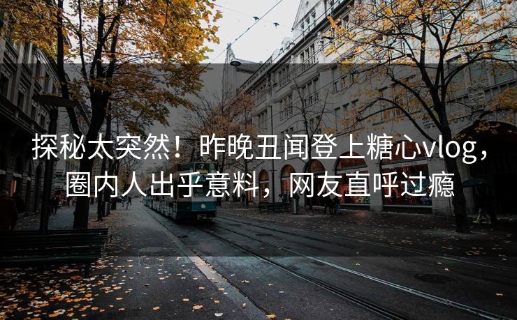 探秘太突然！昨晚丑闻登上糖心vlog，圈内人出乎意料，网友直呼过瘾