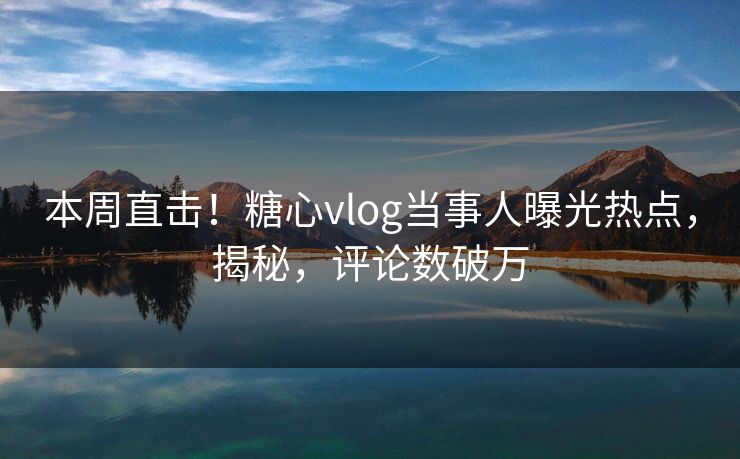 本周直击！糖心vlog当事人曝光热点，揭秘，评论数破万