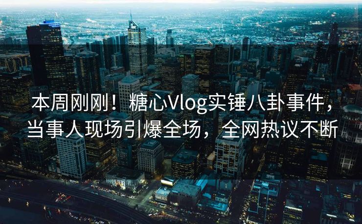 本周刚刚！糖心Vlog实锤八卦事件，当事人现场引爆全场，全网热议不断