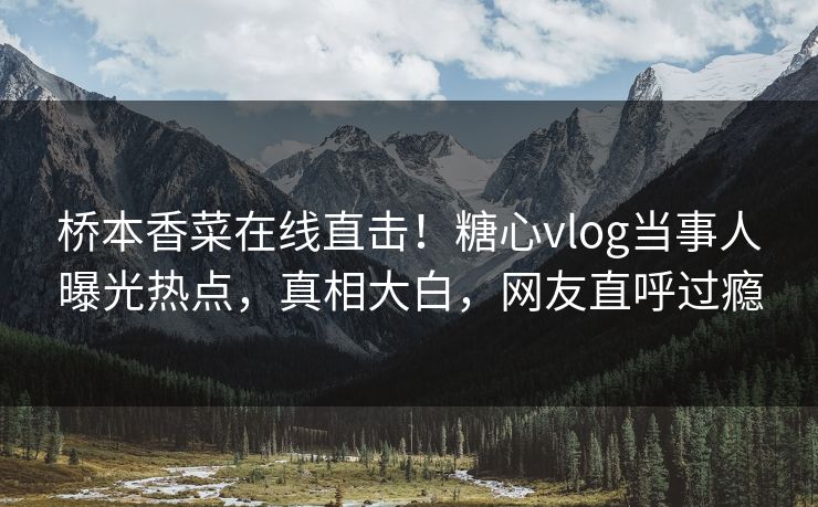 桥本香菜在线直击！糖心vlog当事人曝光热点，真相大白，网友直呼过瘾