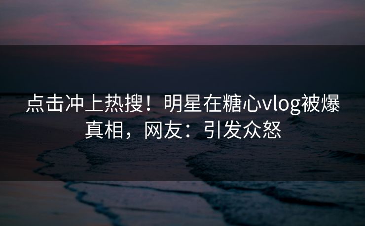 点击冲上热搜！明星在糖心vlog被爆真相，网友：引发众怒