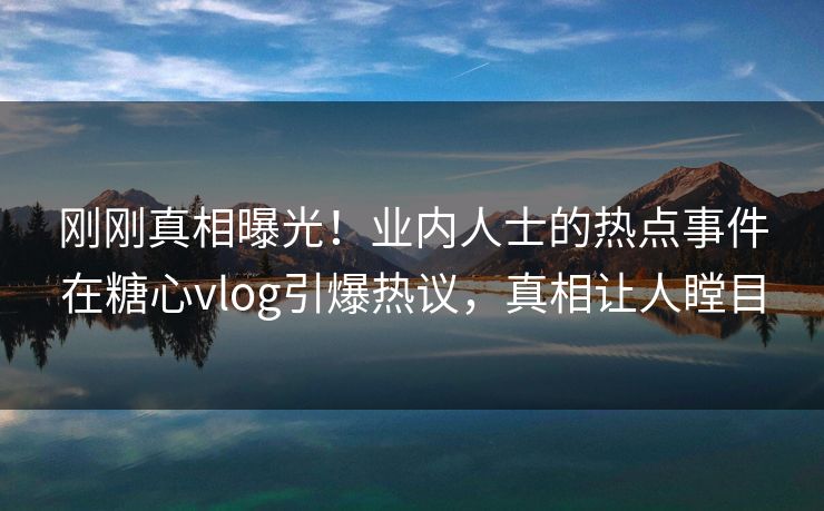 刚刚真相曝光！业内人士的热点事件在糖心vlog引爆热议，真相让人瞠目