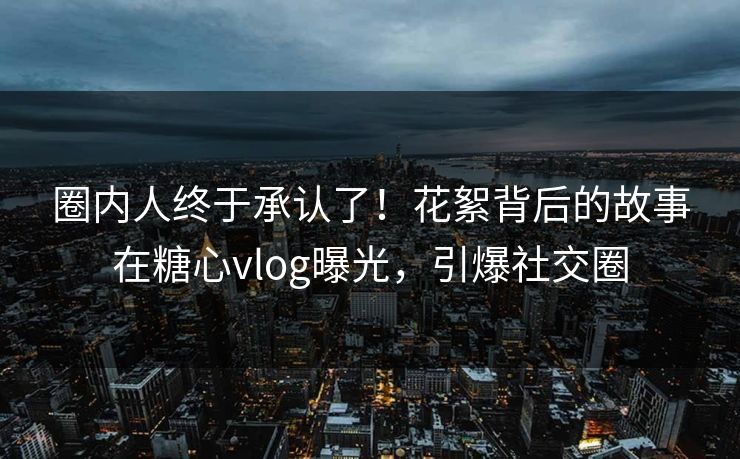 圈内人终于承认了！花絮背后的故事在糖心vlog曝光，引爆社交圈