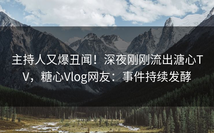 主持人又爆丑闻！深夜刚刚流出溏心TV，糖心Vlog网友：事件持续发酵