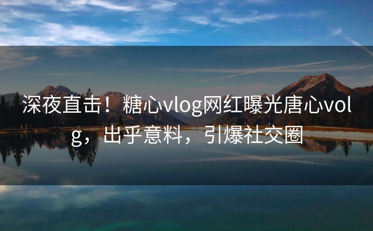 深夜直击！糖心vlog网红曝光唐心volg，出乎意料，引爆社交圈