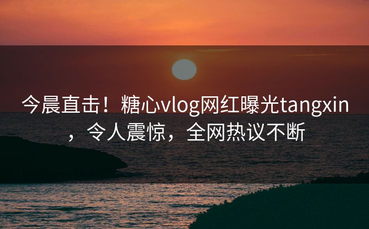 今晨直击！糖心vlog网红曝光tangxin，令人震惊，全网热议不断