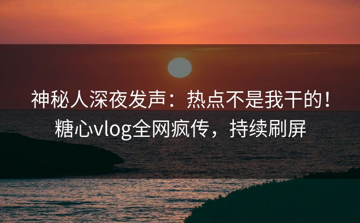 神秘人深夜发声：热点不是我干的！糖心vlog全网疯传，持续刷屏