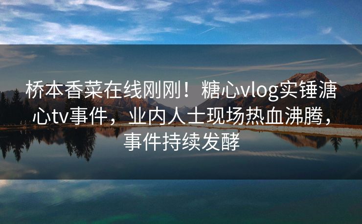 桥本香菜在线刚刚！糖心vlog实锤溏心tv事件，业内人士现场热血沸腾，事件持续发酵