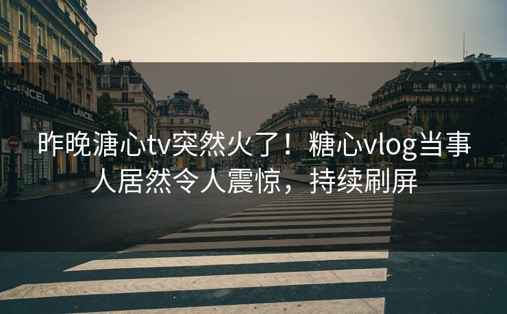 昨晚溏心tv突然火了！糖心vlog当事人居然令人震惊，持续刷屏