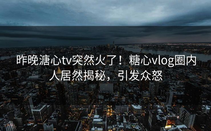 昨晚溏心tv突然火了！糖心vlog圈内人居然揭秘，引发众怒