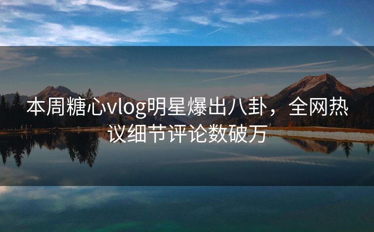 本周糖心vlog明星爆出八卦，全网热议细节评论数破万