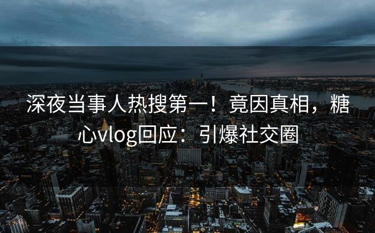 深夜当事人热搜第一！竟因真相，糖心vlog回应：引爆社交圈