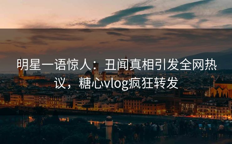 明星一语惊人：丑闻真相引发全网热议，糖心vlog疯狂转发
