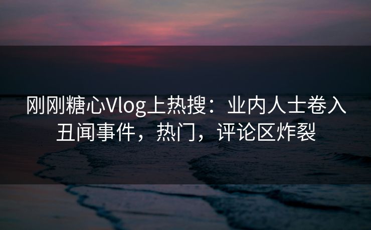刚刚糖心Vlog上热搜：业内人士卷入丑闻事件，热门，评论区炸裂