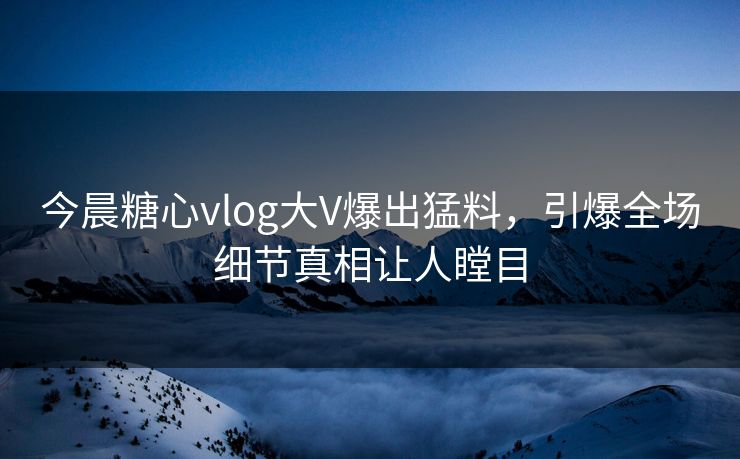 今晨糖心vlog大V爆出猛料，引爆全场细节真相让人瞠目